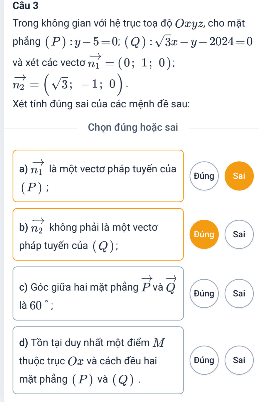 Trong không gian với hệ trục toạ độ Oxγz, cho mặt 
phẳng (P):y-5=0; (Q):sqrt(3)x-y-2024=0
và xét các vectơ vector n_1=(0;1;0);
vector n_2=(sqrt(3);-1;0). 
Xét tính đúng sai của các mệnh đề sau: 
Chọn đúng hoặc sai 
a) vector n_1 là một vectơ pháp tuyến của Sai 
Đúng 
(P); 
b) vector n_2 không phải là một vectơ 
Đúng Sai 
pháp tuyến của (Q); 
c) Góc giữa hai mặt phẳng vector P và vector Q Đúng Sai 
là 60°; 
d) Tồn tại duy nhất một điểm M 
thuộc trục Ox và cách đều hai Đúng Sai 
mặt phẳng (P) và (Q).