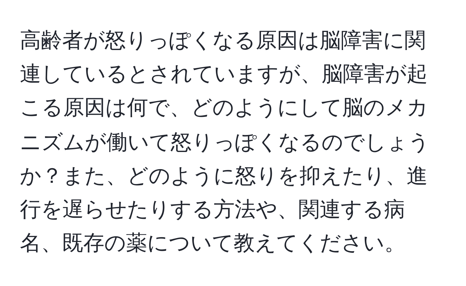 高齢者が怒りっぽくなる原因は脳障害に関連しているとされていますが、脳障害が起こる原因は何で、どのようにして脳のメカニズムが働いて怒りっぽくなるのでしょうか？また、どのように怒りを抑えたり、進行を遅らせたりする方法や、関連する病名、既存の薬について教えてください。