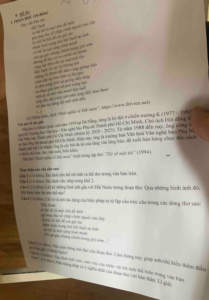 Để 01:
1. PHÀN ĐQC (10 điểm)
Đọc văn bản sau:
Đất Nước
có thể đỏ là một chủ dể mèn
gọi mùa thu về chập chờn ngoài cửa lớp
là trải bỏ kết để em gội tóc
thơm hoài trong hơi thờ buổi tự tình
có thể là một sảng bình minh
chủ gà gây chùng chình trong gió sớm
đường đi học có cu cườm và bướm
cũng bay theo ấm áp mặt trời lên
Đấi Nước là cây có không tên
những Vô Danh đổi đầu cùng giống bão
chân lầm tay bùn làm ra lủa gạo
là đêm trăng bên cải giếng đầu làng
em khua gầu làm vỡ ánh trăng tan
năm ấy tối mới vừa mười bảy tuổi
sắng đầu thu trước sân nhà rụng đầy hoa bưởi
tôi đưa tay hứng lấy mổi tình đầu
(Lê Minh Quốc, trích “Định nghĩa vhat e Đất mước'', https://www.thivien.net)
(..)
Nhà thờ Lê Minh Quốc sinh năm 1959 tại Đà Nẵng, từng là bộ đội ở chiến trường K (1977 - 1982
Vài nét về tác giả
nguyên Trường ban Văn hóa - Văn nghệ báo Phụ nữ Thành phố Hồ Chí Minh, Chủ tịch Hội đồng th
Nội Nhà văn Thành phố Hồ Chí Minh (nhiệm kỳ 2020 - 2025). Từ năm 1988 đến nay, ông công tả
tại báo Phụ Nữ thành phố Hồ Chí Minh. Hiện nay, ông là trưởng ban Văn hoá Văn nghệ báo Phụ Nư
thành phố Hồ Chí Minh. Ông là cây bút đa tài của làng văn làng báo, đã xuất bản hàng chục đầu sách
ở nhiều thể loại: thơ, văn xuôi, biên khảo.
Bài thơ “Định nghĩa ve Đất nước' trích trong tập thơ “Tôi vẽ mặt tôi” (1994).
Thực hiện các yêu cầu sau:
Cầu 1 (1.0 điểm). Xác định chủ thể trữ tình và thể thơ trong văn bản trên.
Câu 2 (1.0 điểm). Xác định vần, nhịp trong khổ 2.
Cầu 3 (2.0 điểm). Liệt kê những hình ảnh gắn với Đất Nước trong đoạn thơ. Qua những hình ảnh đó,
Đất Nước hiện lên như thể nào?
Căa 4 (2.0 điểm). Chỉ ra và nêu tác dụng của biện pháp tu từ lặp cấu trúc câu trong các dòng thơ sau:
''Đất Nước
có thể đó là một chú dế mèn
gọi mùa thu về chập chờn ngoài cửa lớp
là trái bồ kết để em gội tóc
thơm hoài trong hơi thở buổi tự tình
có thể là một sáng bình minh
chú gà gáy chùng chình trong gió sớm...''
gi về tác giả Lê Minh Quốc?
Cáa 5 (20 điểm). Nếu cảm hứng chủ đạo của đoạn thơ. Cảm hứng này giúp anh/chị hiểu thêm điều
Ch6(10 điểm): Xác định tình cảm, cảm xúc của nhân vật trữ tình thể hiện trong văn bản
Ca 2 (10 điễm). Nếu thông điệp có ý nghĩa nhất của đoạn thơ với bản thân. Lí giải