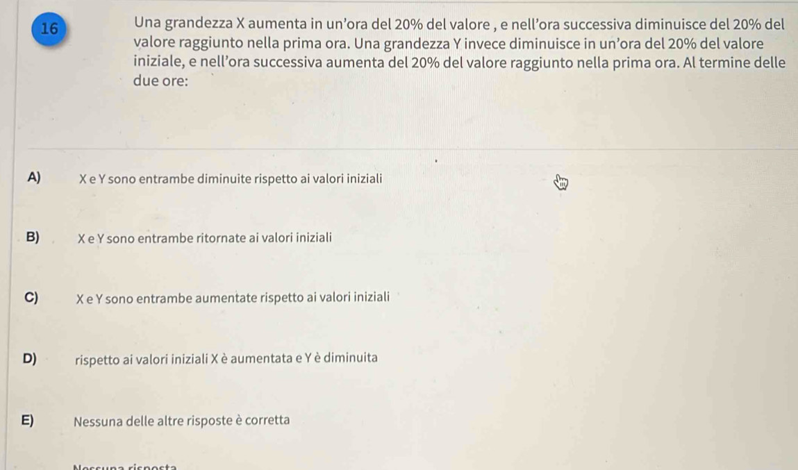 Una grandezza X aumenta in un’ora del 20% del valore , e nell’ora successiva diminuisce del 20% del
valore raggiunto nella prima ora. Una grandezza Y invece diminuisce in un’ora del 20% del valore
iniziale, e nell’ora successiva aumenta del 20% del valore raggiunto nella prima ora. Al termine delle
due ore:
A) X e Y sono entrambe diminuite rispetto ai valori iniziali
B) X e Y sono entrambe ritornate ai valori iniziali
C) X e Y sono entrambe aumentate rispetto ai valori iniziali
D) rispetto ai valori iniziali Xè aumentata e Y è diminuita
E) Nessuna delle altre risposte è corretta