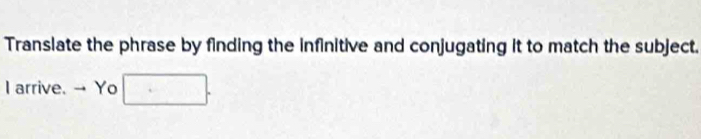 Translate the phrase by finding the infinitive and conjugating it to match the subject. 
I arrive. → Yo