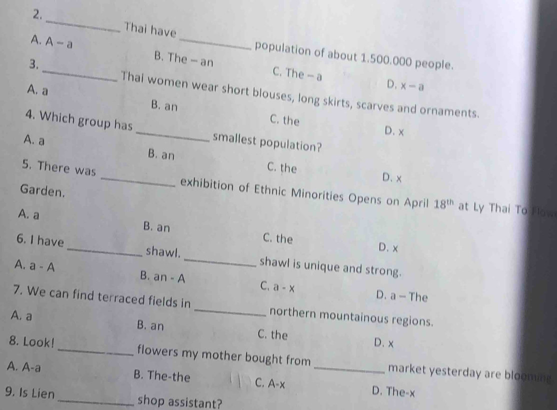 2._ Thai have
population of about 1.500.000 people.
A._ A-a B. The — an C. The — a
3.
A. a
D, x-a
Thai women wear short blouses, long skirts, scarves and ornaments.
_
B. an C. the
4. Which group has
D. x
A. a smallest population?
B. an C. the
D、 x
5. There was _exhibition of Ethnic Minorities Opens on April 18^(th) at Ly Thai To How
Garden.
A. a
B. an C. the
D、 x
6. I have _shawl. _shawl is unique and strong.
A. a-A B. an - A C. a-x D. a - The
7. We can find terraced fields in _northern mountainous regions.
A. a B. an
C. the D. x
8. Look!_ flowers my mother bought from market yesterday are blooming.
A. A-a B. The-the _D. The-x
C. A- x
9. Is Lien_ shop assistant?