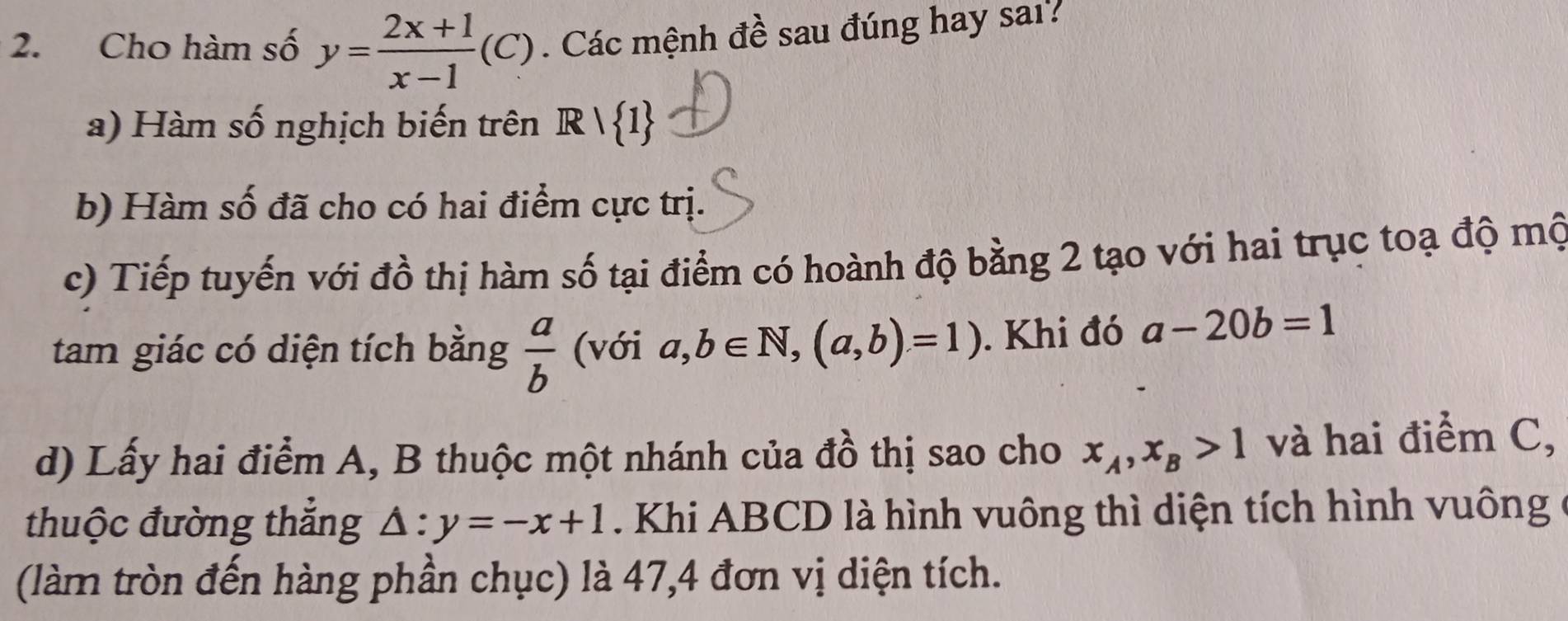 Cho hàm số y= (2x+1)/x-1 (C). Các mệnh đề sau đúng hay sai? 
a) Hàm số nghịch biến trên R| 1
b) Hàm số đã cho có hai điểm cực trị. 
c) Tiếp tuyến với đồ thị hàm số tại điểm có hoành độ bằng 2 tạo với hai trục toạ độ mộ 
tam giác có diện tích bằng  a/b  (với a,b∈ N, (a,b)=1). Khi đó a-20b=1
d) Lấy hai điểm A, B thuộc một nhánh của đồ thị sao cho x_A, x_B>1 và hai điểm C, 
thuộc đường thắng △ :y=-x+1. Khi ABCD là hình vuông thì diện tích hình vuông 
(làm tròn đến hàng phần chục) là 47, 4 đơn vị diện tích.