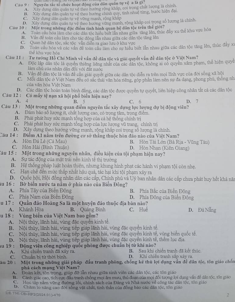 Cau 9 : Nguyên tắc tổ chức hoạt động của dân quân tự vệ a là gì?
A. Xây dựng dân quân tự vệ theo hướng rộng kháp, coi trong chất lượng là chính
B. Xây dựng dân quân tự vệ theo hướng chính quy, tinh nhuệ từng, bước hiện đại.
C. Xây dựng dân quân tự vệ vững mạnh, rộng khấp
D. Xây dựng dân quân tự vệ theo hướng vững manh, rộng khắp coi trọng số lượng là chính.
Câu 10 : Một trong những đặc điểm tình hình quan hệ dân tộc trên thế giới?
A. Toàn cầu hóa làm cho các dân tộc hiệu biết lần nhau giữa tăng lên, thúc đầy xu thể khu vực hóa
B. Vần đề toàn cầu làm cho tác động lẫn nhau giữa các dân tộc tăng lên
C. Quan hệ dân tộc, sắc tộc vẫn diễn ra giao lưu ở khu vực
D. Toàn cầu hóa và các vấn đề toàn cầu làm cho sư hiều biết lẫn nhau giữa các dân tộc tăng lên, thúc đẩy xỉ
thể khu vực hóa
Câu 11 :  Tư tưởng Hồ Chí Minh về vấn đề dân tộc và giải quyết vấn đề dân tộc ở Việt Nam?
A. Độc lập dân tộc là quyền thiêng liêng nhất của các dân tộc, không ai có quyền xâm phạm, thể hiện quy
làm chủ của nhân dân đổi với đất nước
B. Vấn đề dân tộc là vấn đề cần giải quyết giữa các dân tộc diễn ra trên mọi lĩnh vực của đời sống xã hội
C. Mỗi dân tộc ở Việt Nam đều có sắc thái văn hóa riêng, góp phần làm nên sự đa dạng, phong phú, thống nh
của văn hóa Việt Nam
D. Các dận tộc hoàn toàn bình đẳng, các dân tộc được quyền tự quyết, liên hiệp công nhân tất cả các dân tộc
Câu 12 : Có mấy tệ nạn xã hội phổ biến hiện nay?
A. 4 B. 5 C. 6 D. 7
Câu 13 : Một trong những quan điểm nguyên tắc xây dựng lực lượng dự bị động viên?
A. Đảm bảo số lượng ít, chất lượng cao, có trọng tâm, trọng điểm.
B. Phải phát huy sức mạnh tồng hợp của cả hệ thống chính trị
C. Phải phát huy sức mạnh tổng hợp của lực lượng vũ trang, chính trị
D. Xây dựng theo hướng vững mạnh, rộng khắp coi trọng số lượng là chính.
Câu 14 : Điểm A1 nằm trên đường cơ sở thắng thuộc hòn đảo nào của Việt Nam?
A. Hòn Đá Lè (Cà Mau) B. Hòn Tài Lớn (Bà Rịa - Vũng Tàu)
C. Hòn Hải (Bình Thuận) D. Hòn Nhạn (Kiên Giang)
Câu 15 : Một trong những nguyên nhân, điều kiện của tội phạm hiện nay?
A. Sự tác động của mặt trái nền kinh tế thị trường
B. Hệ thống pháp luật hoàn thiện, nhưng khung hình phạt các hành vi phạm tội còn nhẹ.
C. Hạn chế đến mức thấp nhất hậu quả, tác hại khi tội phạm xảy ra
D. Quốc hội, Hội đồng nhân dân các cấp, Chính phủ và Uỷ ban nhân dân các cấp chưa phát huy hết khả năm
ău 16 : Bờ biển nước ta nằm ở phía nào của Biển Đông?
A.Phía Tây của Biển Đông B. Phía Bắc của Biển Đông
C. Phía Nam của Biển Đông D. Phía Đông của Biển Đông
u 17 : Quần đảo Hoàng Sa là một huyện đảo thuộc địa bàn nào?
A. Khánh Hòa B. Quảng Bình C. Huế D. Đà Nẵng
u 18 : Vùng biển của Việt Nam bao gồm?
A. Nội thủy, lãnh hải, vùng đặc quyền kinh tế.
B. Nội thủy, lãnh hải, vùng tiếp giáp lãnh hải, vùng đặc quyền kinh tế.
C. Nội thùy, lãnh hải, vùng tiếp giáp lãnh hải, vùng đặc quyền kinh tế, vùng biển quốc tế.
D. Nội thủy, lãnh hải, vùng tiếp giáp lãnh hải, vùng đặc quyền kinh tế, thêm lục địa.
ău 19 : Động viên công nghiệp quốc phòng được chuẩn bị từ khi nào?
A. Khi chiến tranh đã xảy ra. B. Sau khi chiến tranh đã kết thúc.
C. Chuẩn bị từ thời bình. D. Khi chiến tranh sắp xảy ra.
ău 20 : Một trong những giải pháp đấu tranh phòng, chống kẻ thù lợi dụng vẫn đề dân tộc, tôn giáo chốn
phá cách mạng Việt Nam?
A. Đoàn kết, tôn trọng, giúp đỡ lẫn nhau giữa sinh viên các dân tộc, các tôn giáo
B. Cảnh giác cao, tích cực đấu tranh chồng mọi âm mưu, thủ đoạn của mọi đổi tượng lợi dụng vấn đề dân tộc, tôn giáo
C. Học tập nằm vững đường lối, chính sách của Đảng và Nhà nước về công tác dân tộc, tôn giáo
D. Chăm lo nâng cao đời sống vật chất, tinh thần của đồng bảo các dân tộc, tôn giáo
DE THI CĐ-HP2(2024.01)-470
2