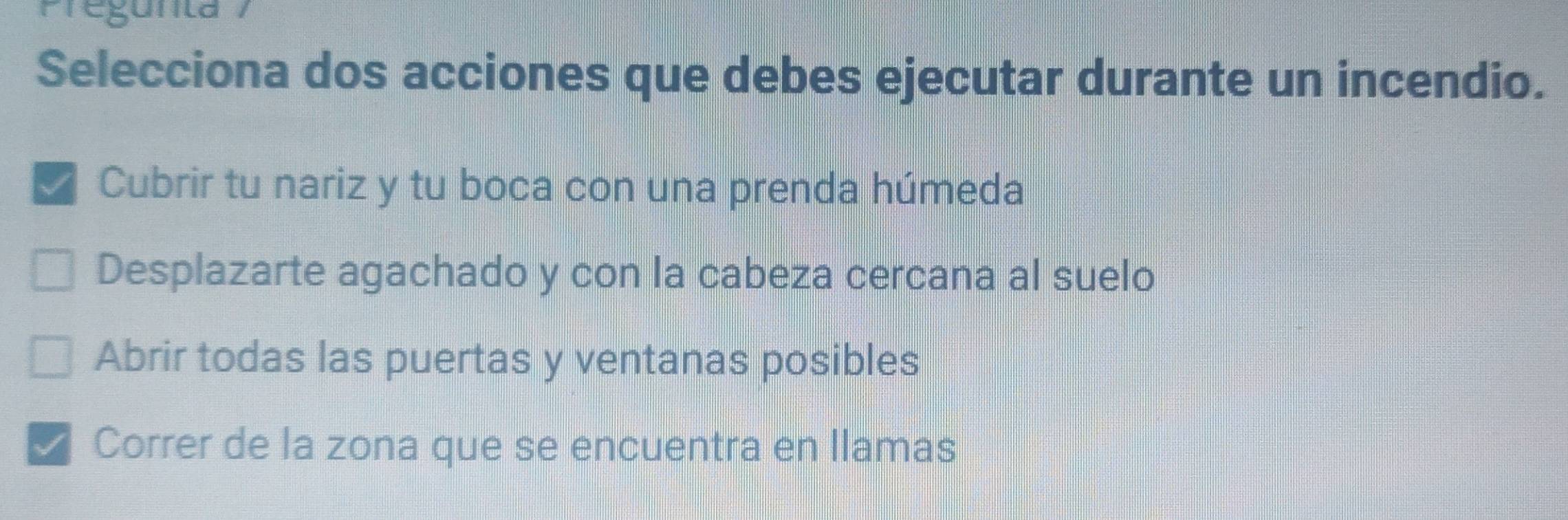 Pregunta
Selecciona dos acciones que debes ejecutar durante un incendio.
√ Cubrir tu nariz y tu boca con una prenda húmeda
Desplazarte agachado y con la cabeza cercana al suelo
Abrir todas las puertas y ventanas posibles
I Correr de la zona que se encuentra en llamas