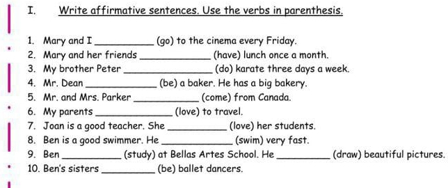 Write affirmative sentences. Use the verbs in parenthesis. 
1. Mary and I_ (go) to the cinema every Friday. 
2. Mary and her friends _(have) lunch once a month. 
3. My brother Peter _(do) karate three days a week. 
4. Mr. Dean _(be) a baker. He has a big bakery. 
5. Mr. and Mrs. Parker _(come) from Canada. 
6. My parents _(love) to travel. 
7. Joan is a good teacher. She _(love) her students. 
8. Ben is a good swimmer. He_ (swim) very fast. 
9. Ben_ (study) at Bellas Artes School. He _(draw) beautiful pictures. 
10. Ben's sisters _(be) ballet dancers.