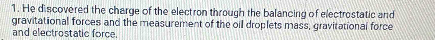 He discovered the charge of the electron through the balancing of electrostatic and 
gravitational forces and the measurement of the oil droplets mass, gravitational force 
and electrostatic force.