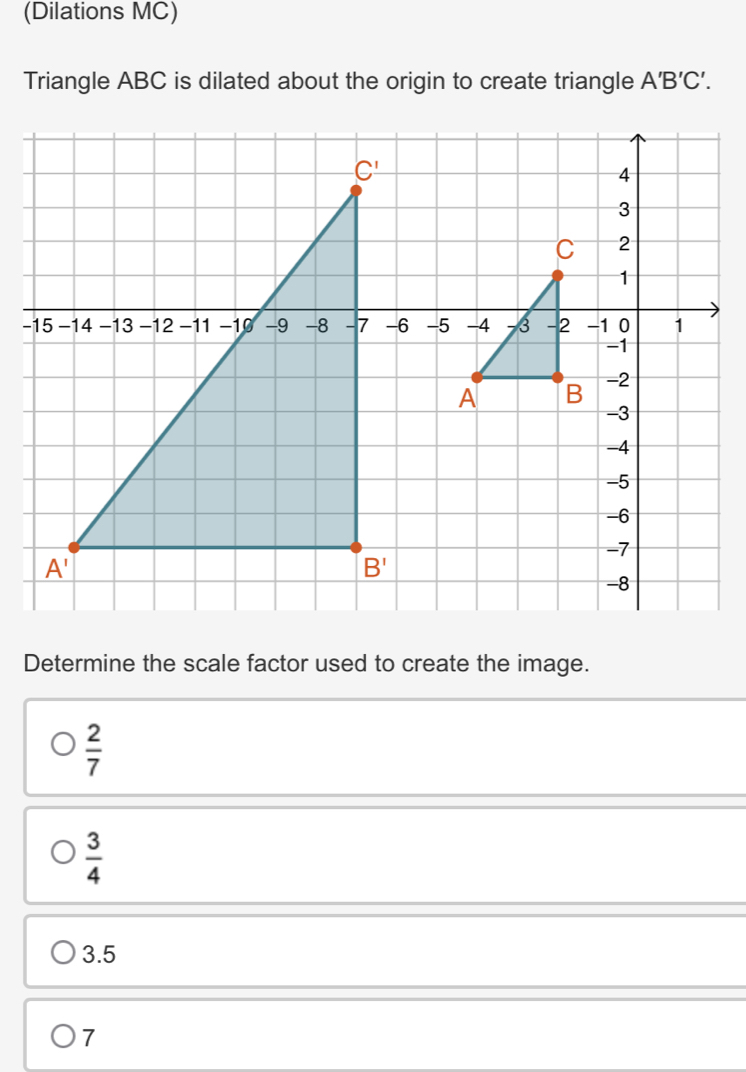 (Dilations MC)
Triangle ABC is dilated about the origin to create triangle A'B'C'.
Determine the scale factor used to create the image.
 2/7 
 3/4 
3.5
7