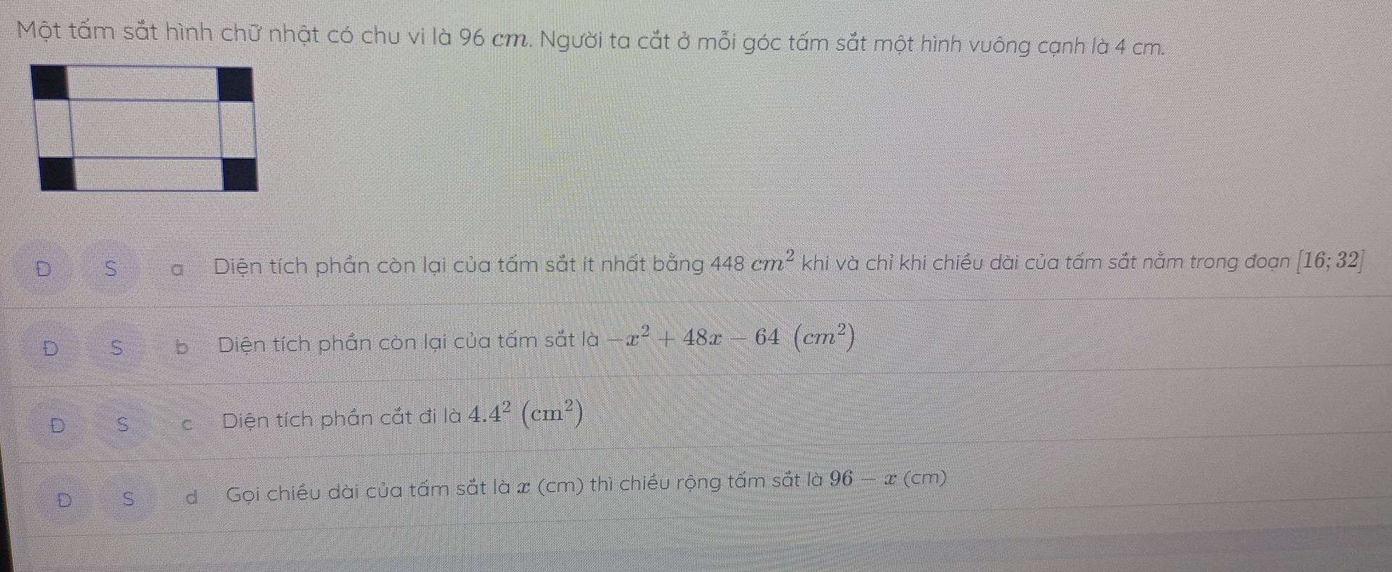 Một tấm sắt hình chữ nhật có chu vi là 96 cm. Người ta cắt ở mỗi góc tấm sắt một hình vuông cạnh là 4 cm.
D S a Diện tích phần còn lại của tấm sắt ít nhất bằng 448cm^2 khi và chỉ khi chiều dài của tấm sắt nằm trong đoạn [16;32]
D S b Diện tích phần còn lại của tấm sắt là -x^2+48x-64(cm^2)
D S c Diện tích phần cắt đi là 4.4^2(cm^2)
D S d Gọi chiều dài của tấm sắt là x (cm) thì chiều rộng tấm sắt là 96 - x (cm)