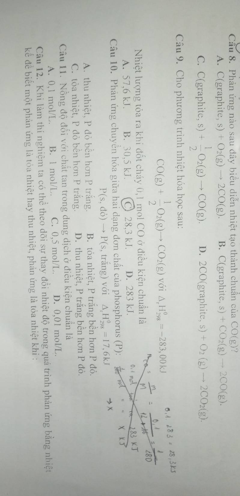 Cầu 8. Phản ứng nào sau đây biểu diễn nhiệt tạo thành chuẩn của CO(g) 2
A. C(graphite, s ) C +O_2(g)to 2CO(g). B. C(graphite, s)+CO_2(g)to 2CO(g).
C. C(graphite, s) + 1/2 O_2(g)to CO(g). D. 2CO(graphite, s)+O_2(g)to 2CO_2(g).
Câu 9. Cho phương trình nhiệt hóa học sau:
CO(g)+ 1/2 O_2(g)to CO_2(g) với △ _rH_(298)^0=-283,00kJ
5,1
Nhiệt lượng tỏa ra khí đốt cháy 0,1 mol CO ở điều kiện chuẩn là
A. 57,6 kJ. B. 30,5 kJ. C 28,3 kJ. D. 283 kJ.
Câu 10. Phản ứng chuyển hóa giữa hai dạng đơn chất của phosphorus (P):
P(s,do)to P(s , trắng) với △ _rH_(298)^0=17,6kJ
A. thu nhiệt, P đỏ bền hơn P trắng. B. tỏa nhiệt, P trắng bền hơn P đỏ.
C. tỏa nhiệt, P đỏ bền hơn P trắng. D. thu nhiệt, P trắng bền hơn P đỏ.
Câu 11. Nồng độ đối với chất tan trong dung dịch ở điều kiện chuẩn là
A. 0,1 mol/L. B. l mol/L. C. 0,5 mol/L. D. 0,01 mol/L.
Câu 12. Khi làm thí nghiệm ta có thể theo dõi sự thay đổi nhiệt độ trong quá trình phản ứng bằng nhiệt
kếể để biết một phản ứng là tỏa nhiệt hay thu nhiệt, phản ứng là tỏa nhiệt khi :