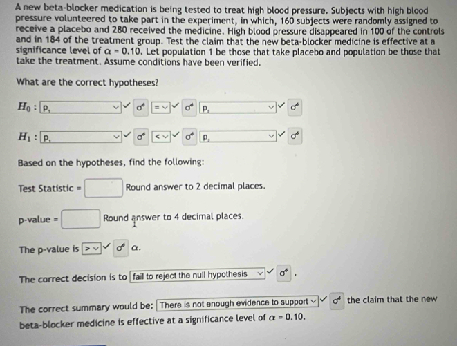 A new beta-blocker medication is being tested to treat high blood pressure. Subjects with high blood 
pressure volunteered to take part in the experiment, in which, 160 subjects were randomly assigned to 
receive a placebo and 280 received the medicine. High blood pressure disappeared in 100 of the controls 
and in 184 of the treatment group. Test the claim that the new beta-blocker medicine is effective at a 
significance level of alpha =0.10. Let population 1 be those that take placebo and population be those that 
take the treatment. Assume conditions have been verified. 
What are the correct hypotheses?
H_0 : p_1
sigma° equiv v w sigma^4 P_2
sigma^4
sigma^4 xy sigma^4 sigma^4
H_1. P, P_2
Based on the hypotheses, find the following: 
Test Statistic =□ Round answer to 2 decimal places.
p -value = □ Round answer to 4 decimal places. 
The p -value is vvee 0^6 α. 
The correct decision is to fail to reject the null hypothesis sigma^4
The correct summary would be: There is not enough evidence to support sigma^4 the claim that the new 
beta-blocker medicine is effective at a significance level of alpha =0.10.