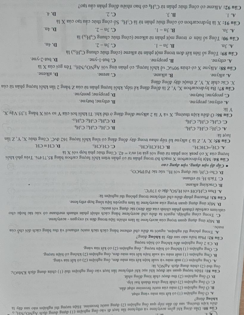 Cầu 80: Dẫn đòng khí gồm acetylene và ethylene lần lượt đi vào ống nghiệm (1) đựng dựng dịch ÁgNO₃/NH₃ 6
điều kiện thường, sau đó dẫn tiếp qua ống nghiệm (2) dựng nước bromine. Hiện tượng thí nghiệm nào sau đây là
không đùng?
A. Ở ổng nghiệm (1) có kết tủa màu vàng nhạt.
B. Ở ống nghiệm (2) mâu của nước bromine nhạt dẫn.
C. Ở ống nghiệm (2) chất lông chía thành hai lớp.
D. Ở ổng nghiệm (2) thu được chất lòng đồng nhất.
Câu 81: Hiện tượng quan sát được khi sục khí ethylene lần lượt vào ống nghiệm thứ (1) chứa dung dịch KMnO₄;
ng thứ (2) chứa dung dịch AgNO₃ là:
A. Ông nghiệm (1) mắt màu và xuất hiện kết tủa màu đen, ống nghiệm (2) có kết tủa vàng.
B. Ông nghiệm (1) mắt màu và xuất hiện kết tủa màu đen, ống nghiệm (2) không có hiện tượng.
C. Ông nghiệm (1) không có hiện tượng , ổng nghiệm (2) có kết tủa vàng.
D. Cả 2 ổng nghiệm đều không có hiện tượng
Cầu 82: Phát biểu nào sau đây là không đúng?
A. Trong phòng thí nghiệm, người ta điều chế ethene bằng cách tách nước ethanol và thu bằng cách dời chỗ của
nước.
B. Một ứng dụng quan trọng của acetylene là làm nhiên liệu trong đèn xỉ oxygen - acetylene.
C. Trong công nghiệp, người ta điều chế acetylene bằng cách nhiệt phân nhanh methane có xúc tác hoặc cho
calcium carbide (thành phần chính của đất đèn) tác dụng với nước.
D. Một ứng dụng quan trọng của acetylene là làm nguyên liệu tổng họp ethylene.
Câu 83: Phương pháp điều chế ethylene trong phòng thí nghiệm là:
A. Dun ( C_2H_5OH với H_2SO_4 đặc ở 170°C.
B. Cracking alkane.
C. Tách H_2 từ ethane.
D. Cho C_2H_2 tác dụng với H_2, xúc tác Pd/PbCO_3.
Cấp độ vận dụng, vận dụng cao
Câu 84: Một hydrocarbon X mạch hở trong phân tử có phần trăm khối lượng carbon bằng 85,714%. Trên phổ khối
lượng của X có peak ion phân tử ứng với giá trị m/z=42. Công thức phù hợp với Xla
A. CH_2=CHCH_3. B. CH_3CH_2CH_3. C. CH_3CH_3. D. CHequiv CH.
Câu 85: X, Y, Z là 3 alkyne kế tiếp nhau trong dãy đồng đẳng có tổng khổi lượng 162 dvC 2. Công thức X, Y, Z lần
lượt là:
A. C_2H_2;C_3H_4;C_4H_6. B. C_3H_4;C_4H_6;C_5H_8.
C. C_4H_6;C_3H_4;C_5H_8. D. C_4H_6;C_5H_8;C_6H_10.
Câu 86: Ở điều kiện thường, X và Y là 2 alkyne đồng đẳng ở thể khí. Tỉ khối hơi của Y so với X bằng 1,35.Vậy X,
Y là:
A. ethyne; propyne. B. ethyne; butyne.
C. propyne; butyne. D. propyne; pentyne.
Câu 87: Ba hydrocarbon X, Y, Z là đồng đẳng kế tiếp, khối lượng phân tử của Z bằng 2 lần khối lượng phân tử của
X. Các chất X, Y, Z thuộc dãy đồng đẳng
A. alkyne. B. alkane. C. arene. D. alkene.
Câu 88: Alkyne X có chứa 90%C về khối lượng, có phản ứng với AgNO_3/NH_3. Tên gọi của X là
A. ethyne. B. propyne. C. b ut-1-yn e. D. but-2-yne.
Câu 89: Tổng số liên kết đơn trong một phân tử alkene (công thức chung C_nH_2n) là
A. 3n. B. 3n-1. C. 3n-2. D. 4n.
Câu 90: Tổng số liên σ trong một phân tử alkene (công thức chung C_nH_2n) là
A. 3n. B. 3n-1. C. 3n-2. D. 4n.
là
Câu 91: X là hydrocarbon có công thức phân tử là C_3H_6. Số công thức cấu tạo của X^(vector 1)
A. 1. B. 3. C. 2. D. 4.
Câu 92: Alkene có công thức phân tứ C_4H_8 có bao nhiêu đồng phân cấu tạo?