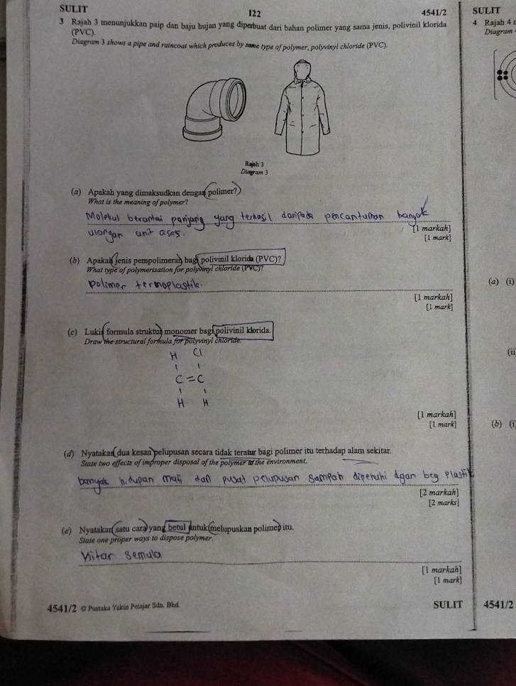 SULIT 122 4541/2 SULIT 
3 Rajah 3 menunjukkan paip dan baju hujan yang diperbuat dari bahan polimer yang sama jenis, polivinil klorida 4 Rajah 4 
(PVC). Diagram 
Diagram 3 shows a pipe and raincoat which produces by same type of polymer, polyvinyl chloride (PVC). 
Rajah 3 
Diagram 3 
(α) Apakah yang dimaksudkan dengan polimer?) 
What is the meaning of polymer? 
_ 
_ 
_ 
_ 
l markah 
[1 mark] 
(b) Apakah jenis pempolimeran bagi polivinil klorida (PVC)? 
What type of polymerisation for polyvinyl chloride (PVC)? 
_ 
(a) (i) 
[1 markah] 
[l mark] 
(c) Lukis formula struktus monomer bagi polivinil klorida. 
Draw the structural formula for polyvinyl chloride 
H 
(ii 
C ( 
H H 
1 markah] 
(b) (i 
(d) Nyatakan dua kesan pelupusan secara tidak teratur bagi polimer itu terhadap alam sekitar. 
State two effects of improper disposal of the polymer t the environment. 
_ 
[2 markah] 
[2 marks] 
(e) Nyatakan satu cara yang betul antuk(melupuskan polimep itu. 
State one proper ways to dispose polymer 
_ 
_ 
[l markah] 
[1 mark] 
4541/2 © Pustaka Yakin Pelajar Sdn. Bhd. SULIT 4541/2 
_