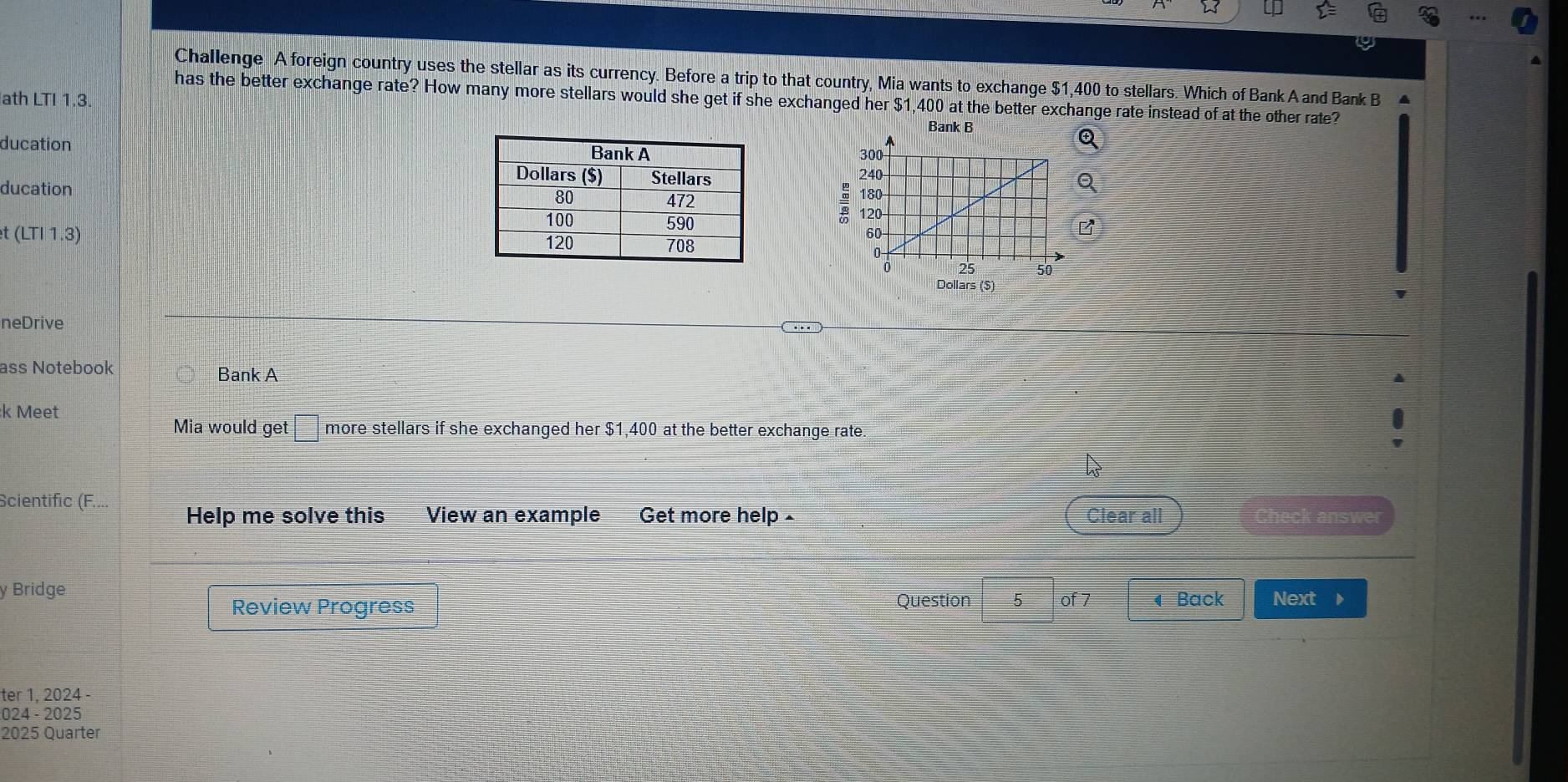 Challenge A foreign country uses the stellar as its currency. Before a trip to that country, Mia wants to exchange $1,400 to stellars. Which of Bank A and Bank B 4 
has the better exchange rate? How many more stellars would she get if she exchanged her $1,400 at the better exchange rate instead of at the other rate? 
ath LTI 1.3. Bank B 
ducation 

ducation
t(LT|1.3)
Dollars($)
neDrive 
ass Notebook Bank A 
:k Meet 
Mia would get □ more stellars if she exchanged her $1,400 at the better exchange rate.
widehat IS
Scientific (F.... Help me solve this View an example Get more help- Clear all Check answer 
y Bridge 
Review Progress Question 5 of 7 ◀ Back Next r 
ter 1, 2024 - 
024 - 2025 
2025 Quarter