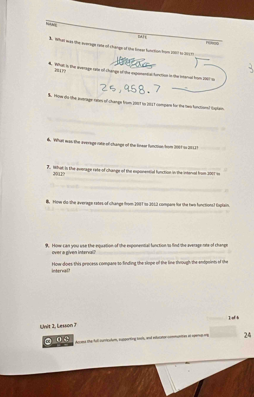 NAME 
DATE 
PERIOD 
3. What was the average rate of change of the linear function from 2007 to 2017? 
2017? 
4. What is the average rate of change of the exponential function in the interval from 2007 to 
5. How do the average rates of change from 2007 to 2017 compare for the two functions? Explain. 
6. What was the average rate of change of the linear function from 2007 to 2012? 
7. What is the average rate of change of the exponential function in the interval from 2007 to 
2012? 
8. How do the average rates of change from 2007 to 2012 compare for the two functions? Explain. 
9. How can you use the equation of the exponential function to find the average rate of change 
over a given interval? 
How does this process compare to finding the slope of the line through the endpoints of the 
interval? 
2 of 6 
Unit 2, Lesson 7 
a 00 Access the full curriculum, supporting tools, and educator communities at openup.org 
24