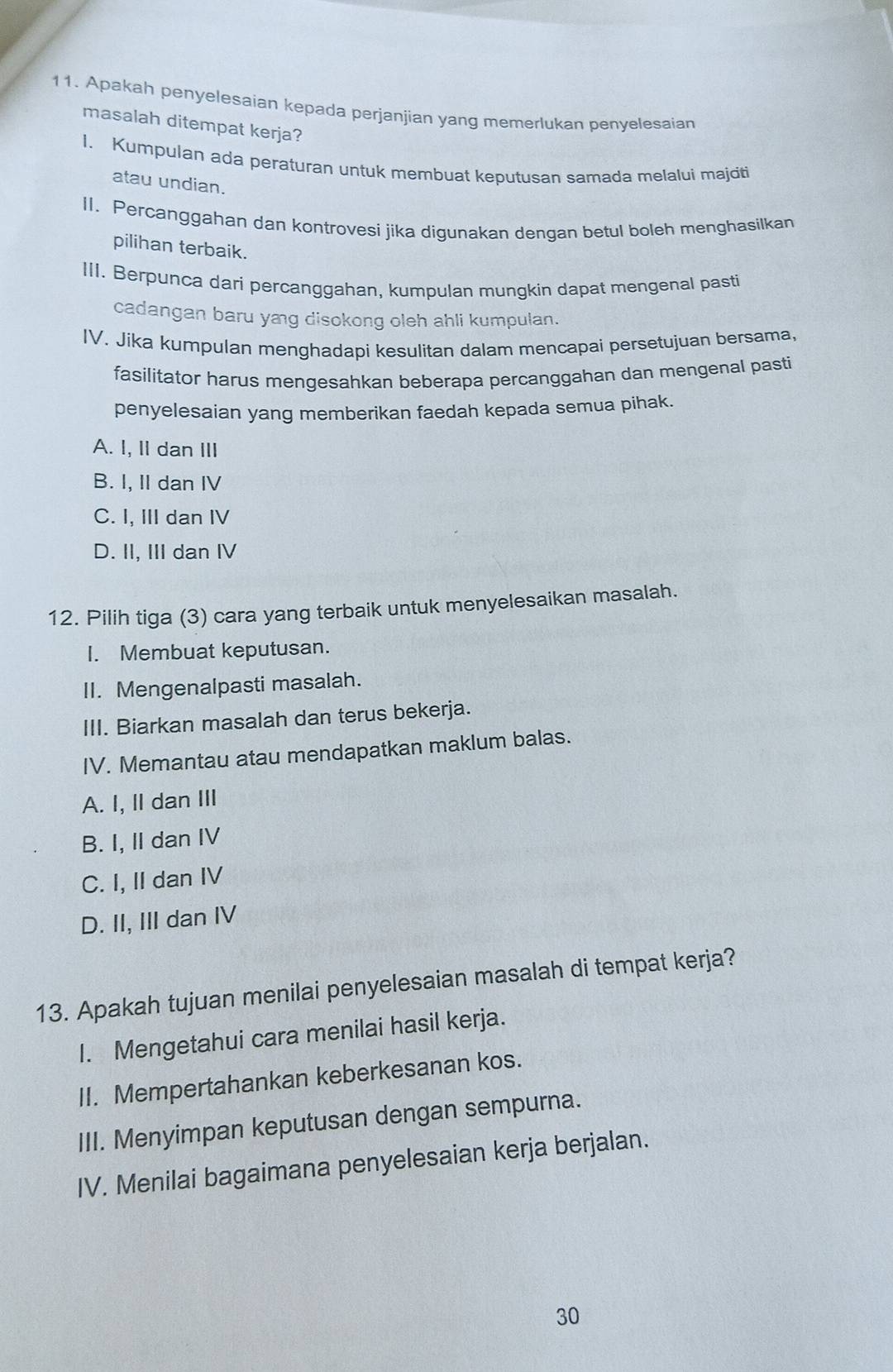 Apakah penyelesaian kepada perjanjian yang memerlukan benyelesaian
masalah ditempat kerja?
1. Kumpulan ada peraturan untuk membuat keputusan samada melalui majciti
atau undian.
II. Percanggahan dan kontrovesi jika digunakan dengan betul boleh menghasilkan
pilihan terbaik.
III. Berpunca dari percanggahan, kumpulan mungkin dapat mengenal pasti
cadangan baru yæg disokong oleh ahli kumpulan.
IV. Jika kumpulan menghadapi kesulitan dalam mencapai persetujuan bersama,
fasilitator harus mengesahkan beberapa percanggahan dan mengenal pasti
penyelesaian yang memberikan faedah kepada semua pihak.
A. I, II dan III
B. I, II dan IV
C. I, III dan IV
D. II, III dan IV
12. Pilih tiga (3) cara yang terbaik untuk menyelesaikan masalah.
I. Membuat keputusan.
II. Mengenalpasti masalah.
III. Biarkan masalah dan terus bekerja.
IV. Memantau atau mendapatkan maklum balas.
A. I, II dan III
B. I, II dan IV
C. I, II dan IV
D. II, III dan IV
13. Apakah tujuan menilai penyelesaian masalah di tempat kerja?
I. Mengetahui cara menilai hasil kerja.
II. Mempertahankan keberkesanan kos.
III. Menyimpan keputusan dengan sempurna.
IV. Menilai bagaimana penyelesaian kerja berjalan.
30