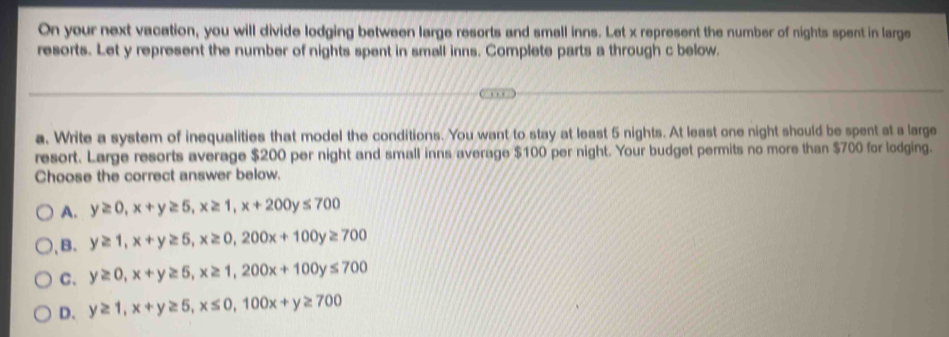 On your next vacation, you will divide lodging between large resorts and small inns. Let x represent the number of nights spent in large
resorts. Let y represent the number of nights spent in small inns. Complete parts a through c below.
a. Write a system of inequalities that model the conditions. You want to stay at least 5 nights. At least one night should be spent at a large
resort. Large resorts average $200 per night and small inns average $100 per night. Your budget permits no more than $700 for lodging.
Choose the correct answer below.
A. y≥ 0, x+y≥ 5, x≥ 1, x+200y≤ 700
),B. y≥ 1, x+y≥ 5, x≥ 0, 200x+100y≥ 700
C. y≥ 0, x+y≥ 5, x≥ 1, 200x+100y≤ 700
D. y≥ 1, x+y≥ 5, x≤ 0, 100x+y≥ 700