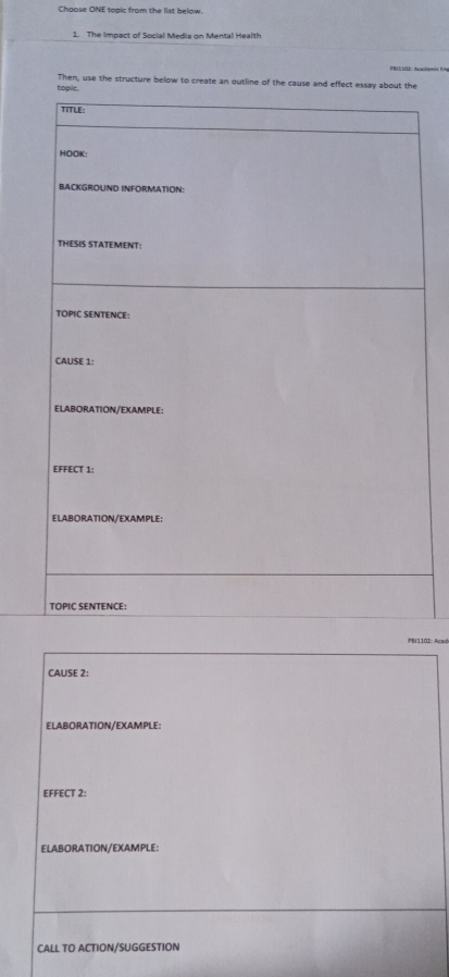 Choose ONE topic from the list below. 
1. The Impact of Social Medis on Mental Health 
915 100: Acacherás i n 
Then, use the structure below to create an outline of the cause and effect essay about the 
PBi1102: Alad 
CAUSE 2: 
ELABORATION/EXAMPLE: 
EFFECT 2: 
ELABORATION/EXAMPLE: 
CALL TO ACTION/SUGGESTION