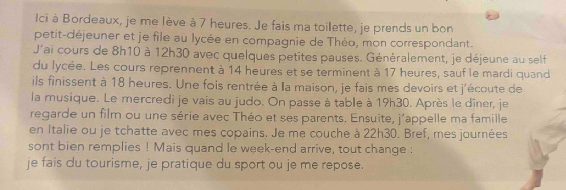 Ici à Bordeaux, je me lève à 7 heures. Je fais ma toilette, je prends un bon 
petit-déjeuner et je file au lycée en compagnie de Théo, mon correspondant. 
J’ai cours de 8h10 à 12h30 avec quelques petites pauses. Généralement, je déjeune au self 
du lycée. Les cours reprennent à 14 heures et se terminent à 17 heures, sauf le mardi quand 
ils finissent à 18 heures. Une fois rentrée à la maison, je fais mes devoirs et j’écoute de 
la musique. Le mercredi je vais au judo. On passe à table à 19h30. Après le dîner, je 
regarde un film ou une série avec Théo et ses parents. Ensuite, j’appelle ma famille 
en Italie ou je tchatte avec mes copains. Je me couche à 22h30. Bref, mes journées 
sont bien remplies ! Mais quand le week-end arrive, tout change : 
je fais du tourisme, je pratique du sport ou je me repose.