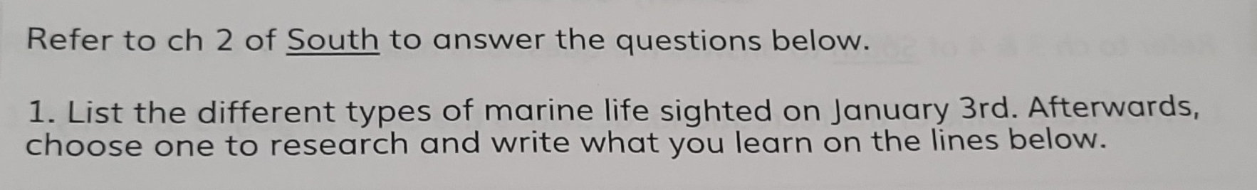 Refer to ch 2 of South to answer the questions below. 
1. List the different types of marine life sighted on January 3rd. Afterwards, 
choose one to research and write what you learn on the lines below.