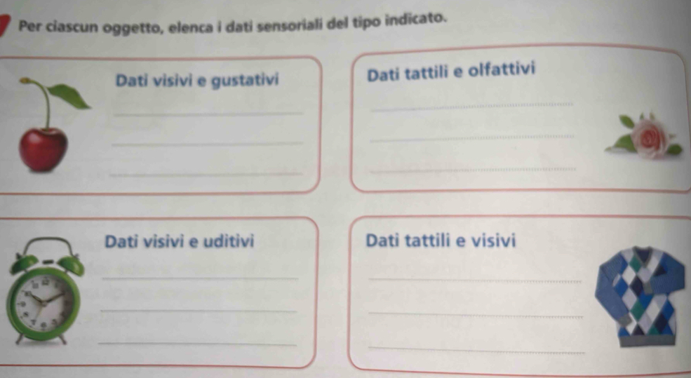 Per ciascun oggetto, elenca i dati sensoriali del tipo indicato. 
Dati visivi e gustativi Dati tattili e olfattivi 
_ 
_ 
_ 
_ 
_ 
_ 
Dati visivi e uditivi Dati tattili e visivi 
_ 
_ 
_ 
_ 
_ 
_