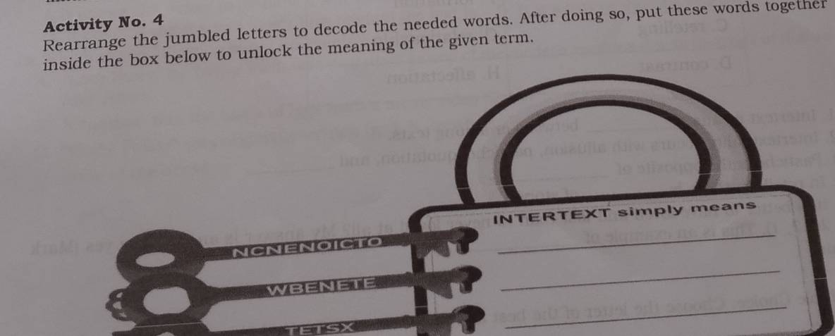 Activity No. 4 
Rearrange the jumbled letters to decode the needed words. After doing so, put these words together 
inside the box below to unlock the meaning of the given term. 
INTERTEXT simply means 
_ 
_ 
_