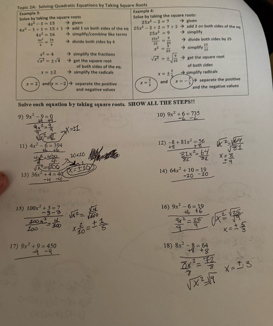 Topic 2A: Solving Quadratic Equations by Taking Square Roots 
Example 3: Example 4: 
Solve by taking the square roots Solve by taking the square roots:
25x^2-2=7
4x^2-1=15 given given
4x^2-1+1=15+1 add 1 on both sides of the eq 25x^2-2+2=7+2 ) add 2 on both sides of the eq
4x^2=16 simplify/combine like terms 25x^2=9 simplify
 25x^2/25 = 9/25 
 4x^2/4 = 16/4  divide both sides by 4 divide both sides by 25
x^2= 9/25  simplify  25/25 
x^2=4 simplify the fractions
sqrt(x^2)=± sqrt(frac 9)25
sqrt(x^2)=± sqrt(4) get the square root get the square root 
of both sides of the eq. of both sides
x=± 2 simplify the radicals
x=±  3/5  → simplify radicals
x=2 and x=-2 separate the positive x= 3/5  and x=- 3/5  separate the positive 
and negative values and the negative values 
Solve each equation by taking square roots. SHOW ALL THE STEPS!! 
9) 9x^2-9=0 10) 9x^2+6=735
11) 4x^2-6=394 12) -8+81x^2=56
10* 10
13) 36x^2+4=40
14) 64x^2+10=19
15) 100x^2+3=7 16) 9x^2-6=19
17) 9x^2+9=450 18) 8x^2-8=64