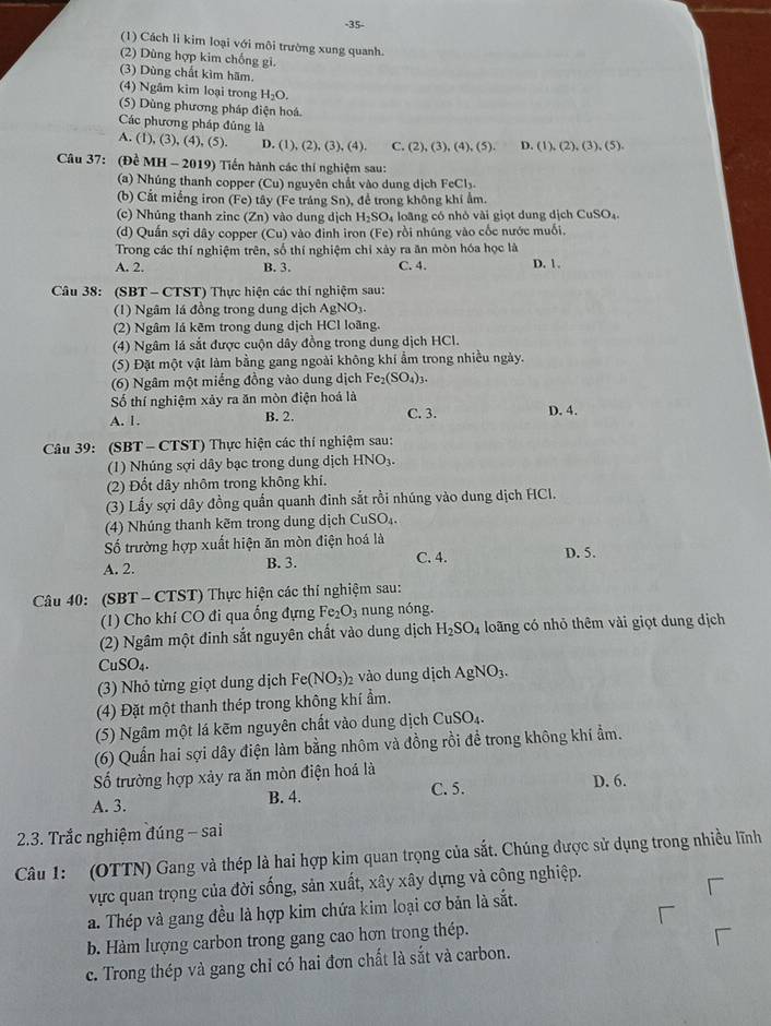 35-
(1) Cách li kim loại với môi trường xung quanh.
(2) Dùng hợp kim chống gi.
(3) Dùng chất kìm hãm.
(4) Ngâm kim loại trong H_2O.
(5) Dùng phương pháp điện hoá.
Các phương pháp đủng là
A. ( 1),(3),(4),(5 D. (1),(2),(3),(4) C. (2),(3),(4),(5). D. (1),(2),(3),(5),
Câu 37: (Đề MH -2019) #  Tiến hành các thí nghiệm sau:
(a) Nhúng thanh copper (cu) nguyên chất vào dung dịch FeCly
(b) Cắt miếng iron (Fe) tây (Fe tráng Sn), để trong không khi ẩm.
(c) Nhúng thanh zinc (Zn) vào dung dịch H_2SO_4 lo ng có nhỏ vi giọ t dung dịch CuSO_4
(d) Quần sợi dây copper (Cu) vào đình iron (Fe) rồi nhúng vào cốc nước muối,
Trong các thí nghiệm trên, số thí nghiệm chỉ xảy ra ăn mòn hóa học là D. 1 .
A. 2. B. 3. C. 4.
Câu 38: (SBT - CTST) Thực hiện các thí nghiệm sau:
(1) Ngâm lá đồng trong dung dịch AgNO_3.
(2) Ngâm lá kẽm trong dung dịch HCl loãng.
(4) Ngâm lá sắt được cuộn dây đồng trong dung dịch HCl.
(5) Đặt một vật làm bằng gang ngoài không khí ẩm trong nhiều ngày.
(6) Ngâm một miếng đồng vào dung dịch Fe_2(SO_4)_3.
Số thí nghiệm xảy ra ăn mòn điện hoá là C. 3.
A. 1. B. 2. D. 4.
Câu 39: (SBT - CTST) Thực hiện các thí nghiệm sau:
(1) Nhúng sợi dây bạc trong dung dịch HNO_3.
(2) Đốt dây nhôm trong không khí.
(3) Lấy sợi dây đồng quần quanh đinh sắt rồi nhúng vào dung dịch HCl.
(4) Nhúng thanh kẽm trong dung dịch CuSO_4.
ố trường hợp xuất hiện ăn mòn điện hoá là
A. 2. B. 3. C. 4. D. 5.
Câu 40: (SBT - CTST) Thực hiện các thí nghiệm sau:
(1) Cho khí CO đi qua ống đựng Fe_2O_3 nung nóng.
(2) Ngâm một đinh sắt nguyên chất vào dung dịch H_2SO_4 loãng có nhỏ thêm vài giọt dung dịch
Cu SO_4
(3) Nhỏ từng giọt dung dịch Fe(NO_3)_2 vào dung dịch AgNO_3.
(4) Đặt một thanh thép trong không khí ẩm.
(5) Ngâm một lá kẽm nguyên chất vào dung dịch CuSO_4.
(6) Quần hai sợi dây điện làm bằng nhôm và đồng rồi đề trong không khí ẩm.
Số trường hợp xảy ra ăn mòn điện hoá là
C. 5. D. 6.
A. 3. B. 4.
2.3. Trắc nghiệm đúng - sai
Câu 1: (OTTN) Gang và thép là hai hợp kim quan trọng của sắt. Chúng được sử dụng trong nhiều lĩnh
vực quan trọng của đời sống, sản xuất, xây xây dựng và công nghiệp.
a. Thép và gang đều là hợp kim chứa kim loại cơ bản là sắt.
b. Hàm lượng carbon trong gang cao hơn trong thép.
c. Trong thép và gang chỉ có hai đơn chất là sắt và carbon.