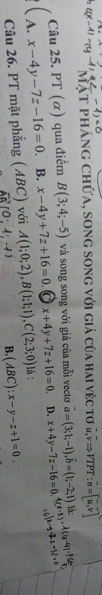 mặt phảng chứa, song song với giá của hai véc tơ 2,ν→ vTpT : vector n=[vector u,vector v]
Câu 25. PT (α) qua điểm B(3;4;-5) và song song với giá của mỗi vectơ vector a=(3;1;-1), vector b=(1;-2;1) là:
A. x-4y-7z-16=0 B. x-4y+7z+16=0. x+4y+7z+16=0. D. x+4y-7z-16=0. 
Câu 26. PT mặt phẳng (ABC) với A(1;0;2), B(1;1;1), C(2;3;0) là :
vector AB(0;1;-1)
B. (ABC x-y-z+1=0.