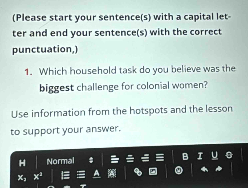 (Please start your sentence(s) with a capital let- 
ter and end your sentence(s) with the correct 
punctuation,) 
1. Which household task do you believe was the 
biggest challenge for colonial women? 
Use information from the hotspots and the lesson 
to support your answer. 
Normal B I
x^2