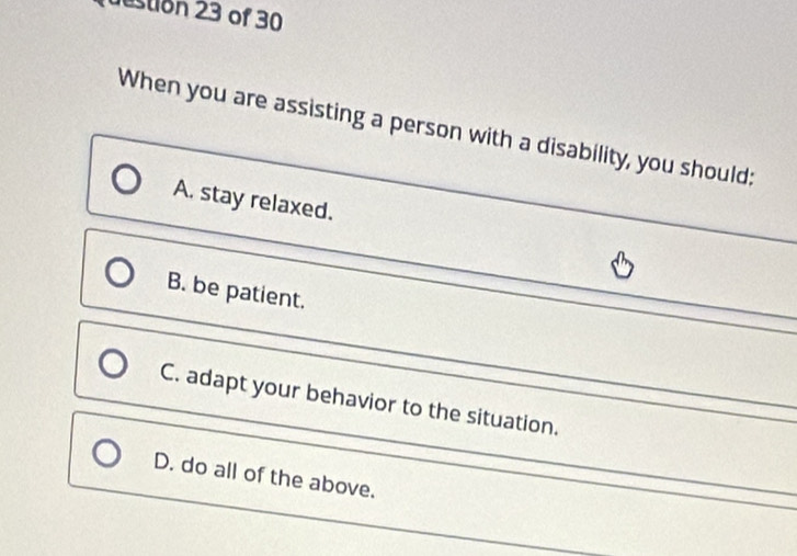 estion 23 of 30
When you are assisting a person with a disability, you should:
A. stay relaxed.
B. be patient.
C. adapt your behavior to the situation.
D. do all of the above.