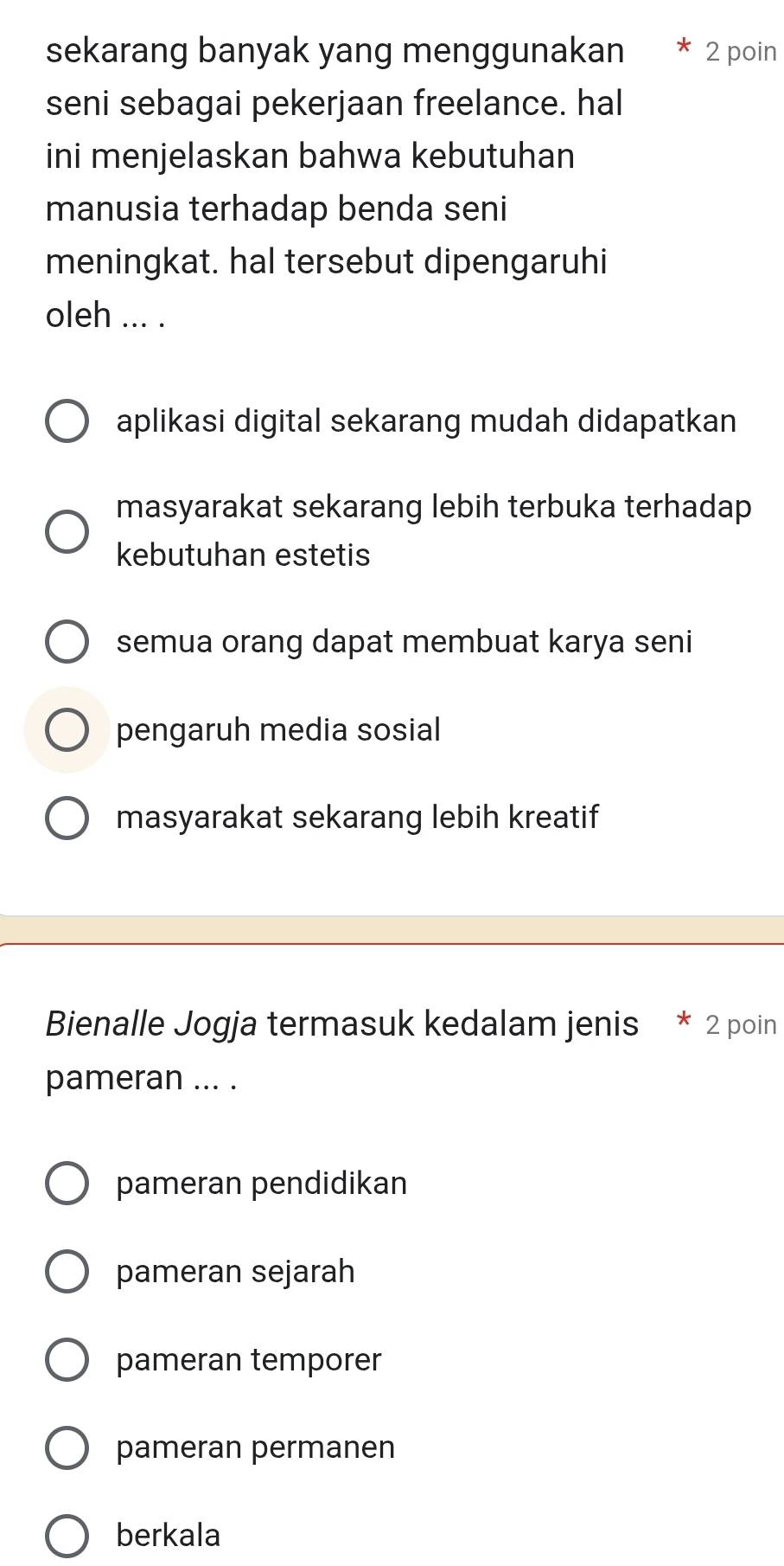 sekarang banyak yang menggunakan 2 poin
seni sebagai pekerjaan freelance. hal
ini menjelaskan bahwa kebutuhan
manusia terhadap benda seni
meningkat. hal tersebut dipengaruhi
oleh ... .
aplikasi digital sekarang mudah didapatkan
masyarakat sekarang lebih terbuka terhadap
kebutuhan estetis
semua orang dapat membuat karya seni
pengaruh media sosial
masyarakat sekarang lebih kreatif
Bienalle Jogja termasuk kedalam jenis * 2 poin
pameran ... .
pameran pendidikan
pameran sejarah
pameran temporer
pameran permanen
berkala