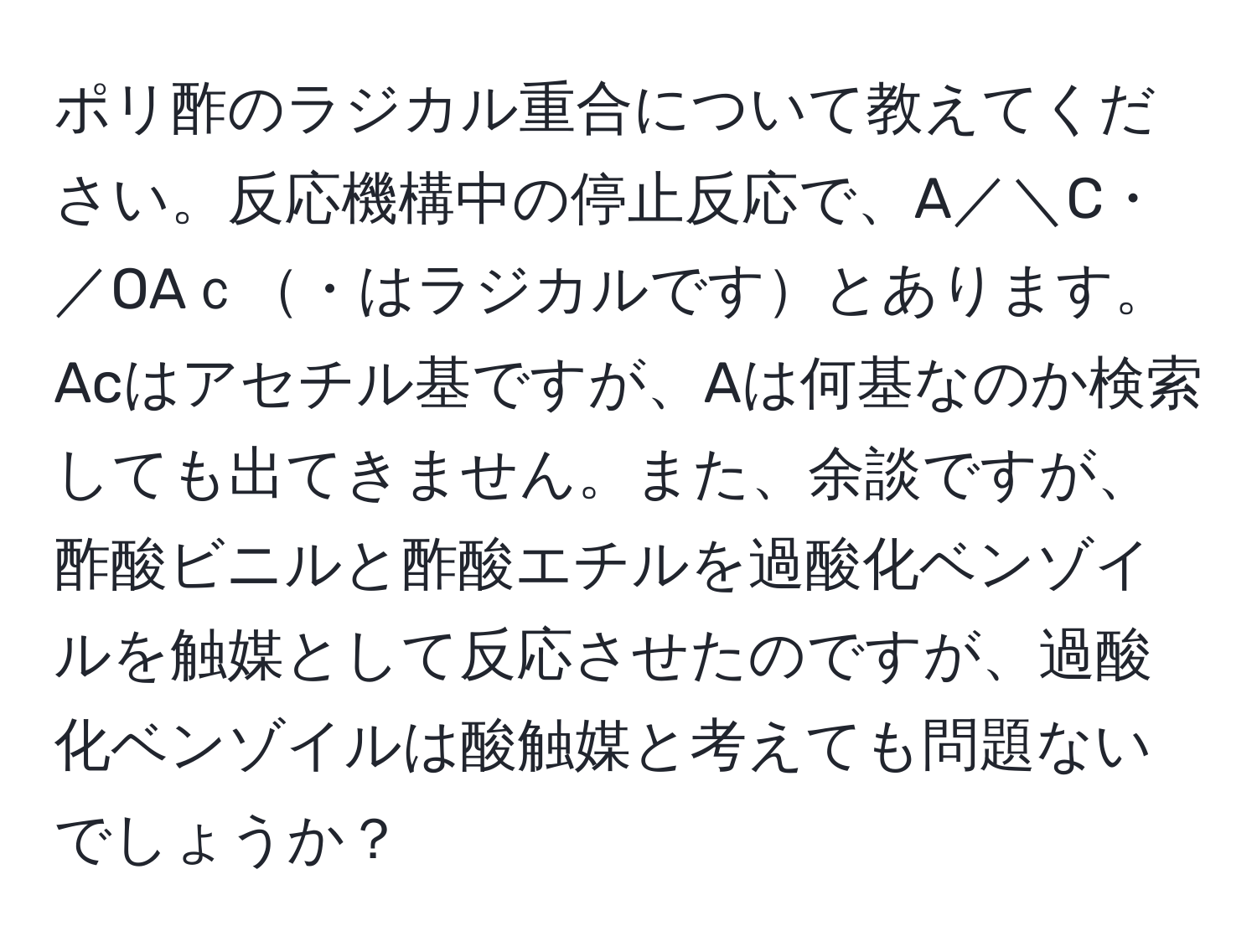 ポリ酢のラジカル重合について教えてください。反応機構中の停止反応で、A／＼C・／OAｃ・はラジカルですとあります。Acはアセチル基ですが、Aは何基なのか検索しても出てきません。また、余談ですが、酢酸ビニルと酢酸エチルを過酸化ベンゾイルを触媒として反応させたのですが、過酸化ベンゾイルは酸触媒と考えても問題ないでしょうか？