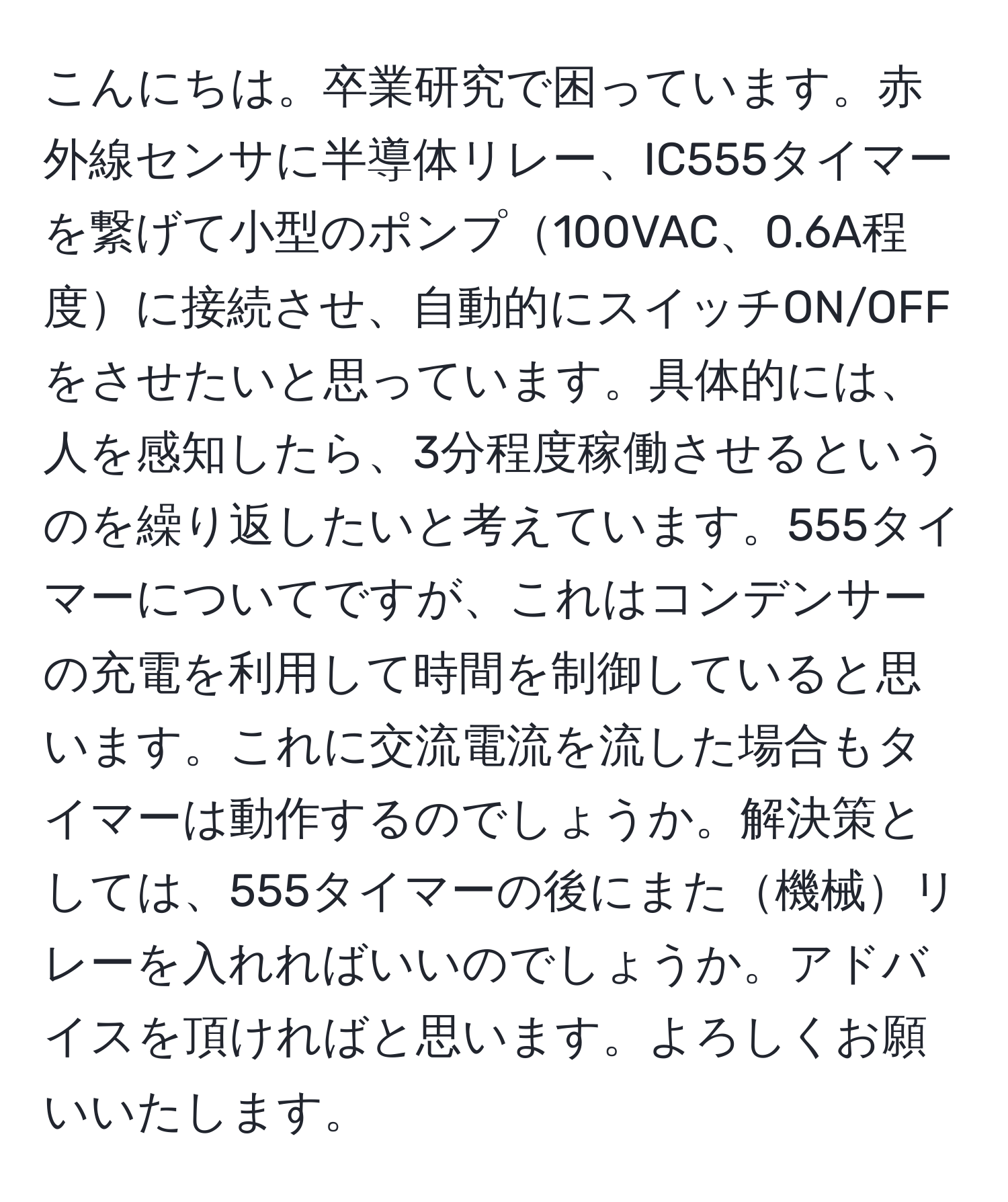 こんにちは。卒業研究で困っています。赤外線センサに半導体リレー、IC555タイマーを繋げて小型のポンプ100VAC、0.6A程度に接続させ、自動的にスイッチON/OFFをさせたいと思っています。具体的には、人を感知したら、3分程度稼働させるというのを繰り返したいと考えています。555タイマーについてですが、これはコンデンサーの充電を利用して時間を制御していると思います。これに交流電流を流した場合もタイマーは動作するのでしょうか。解決策としては、555タイマーの後にまた機械リレーを入れればいいのでしょうか。アドバイスを頂ければと思います。よろしくお願いいたします。