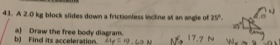 A 2.0 kg block slides down a frictionless incline at an angle of 25°. 
a) Draw the free body diagram. 
b) Find its acceleration.