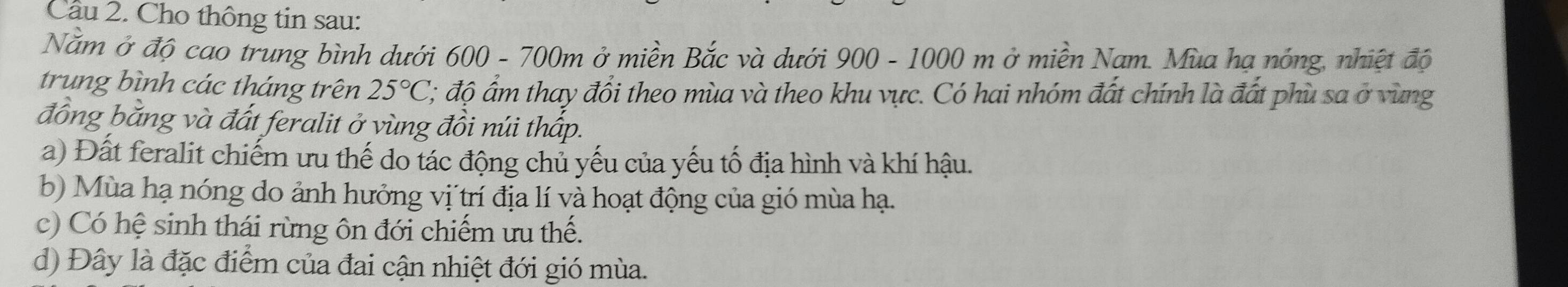 Cầu 2. Cho thông tin sau:
Nằm ở độ cao trung bình dưới 600 - 700m ở miền Bắc và dưới 900 - 1000 m ở miền Nam. Mùa hạ nóng, nhiệt độ
trung bình các tháng trên 25°C; độ ẩm thay đổi theo mùa và theo khu vực. Có hai nhóm đất chính là đất phù sa ở vùng
đồng bằng và đất feralit ở vùng đồi núi thấp.
a) Đất feralit chiếm ưu thế do tác động chủ yếu của yếu tố địa hình và khí hậu.
b) Mùa hạ nóng do ảnh hưởng vị trí địa lí và hoạt động của gió mùa hạ.
c) Có hệ sinh thái rừng ôn đới chiếm ưu thế.
d) Đây là đặc điểm của đai cận nhiệt đới gió mùa.