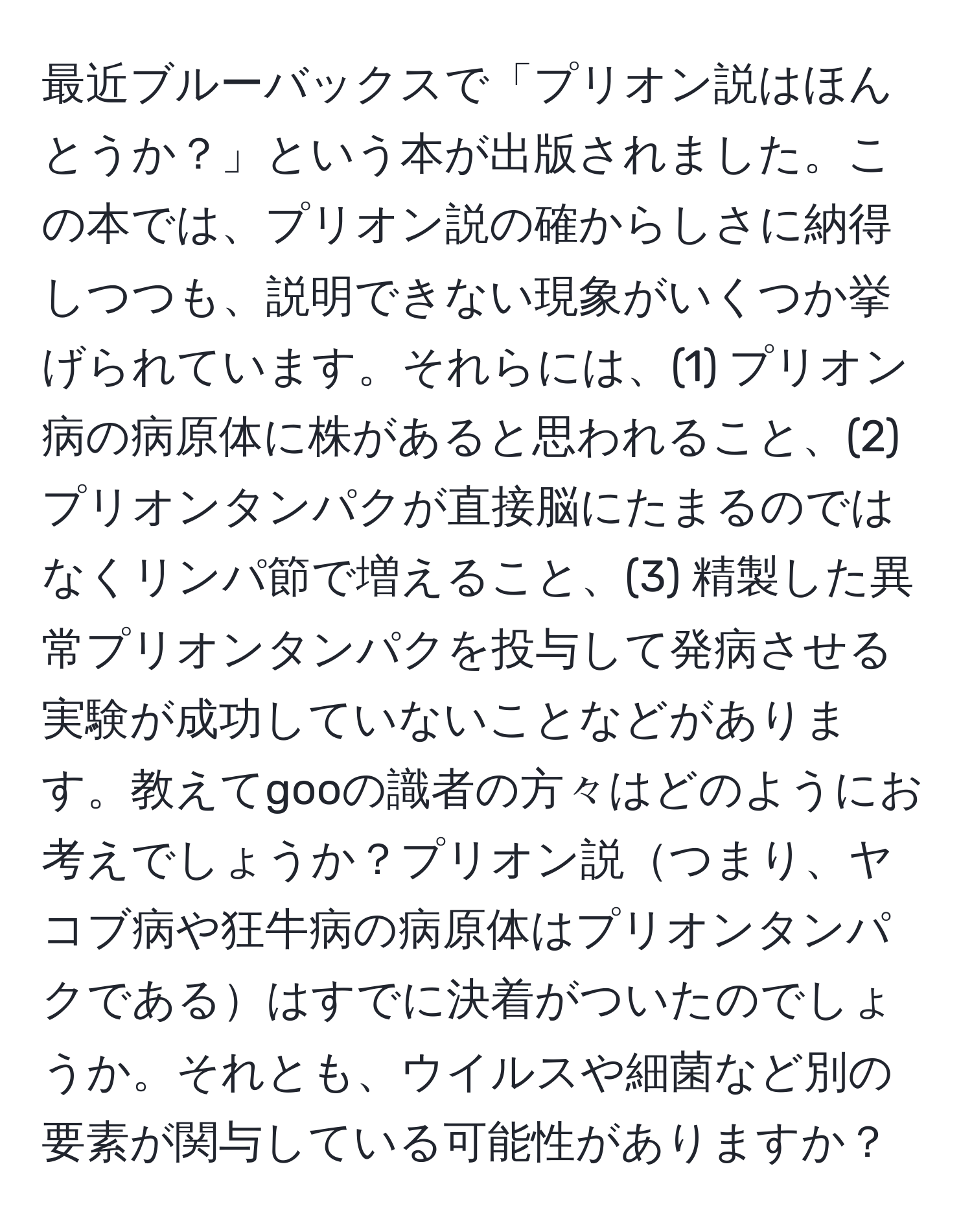 最近ブルーバックスで「プリオン説はほんとうか？」という本が出版されました。この本では、プリオン説の確からしさに納得しつつも、説明できない現象がいくつか挙げられています。それらには、(1) プリオン病の病原体に株があると思われること、(2) プリオンタンパクが直接脳にたまるのではなくリンパ節で増えること、(3) 精製した異常プリオンタンパクを投与して発病させる実験が成功していないことなどがあります。教えてgooの識者の方々はどのようにお考えでしょうか？プリオン説つまり、ヤコブ病や狂牛病の病原体はプリオンタンパクであるはすでに決着がついたのでしょうか。それとも、ウイルスや細菌など別の要素が関与している可能性がありますか？