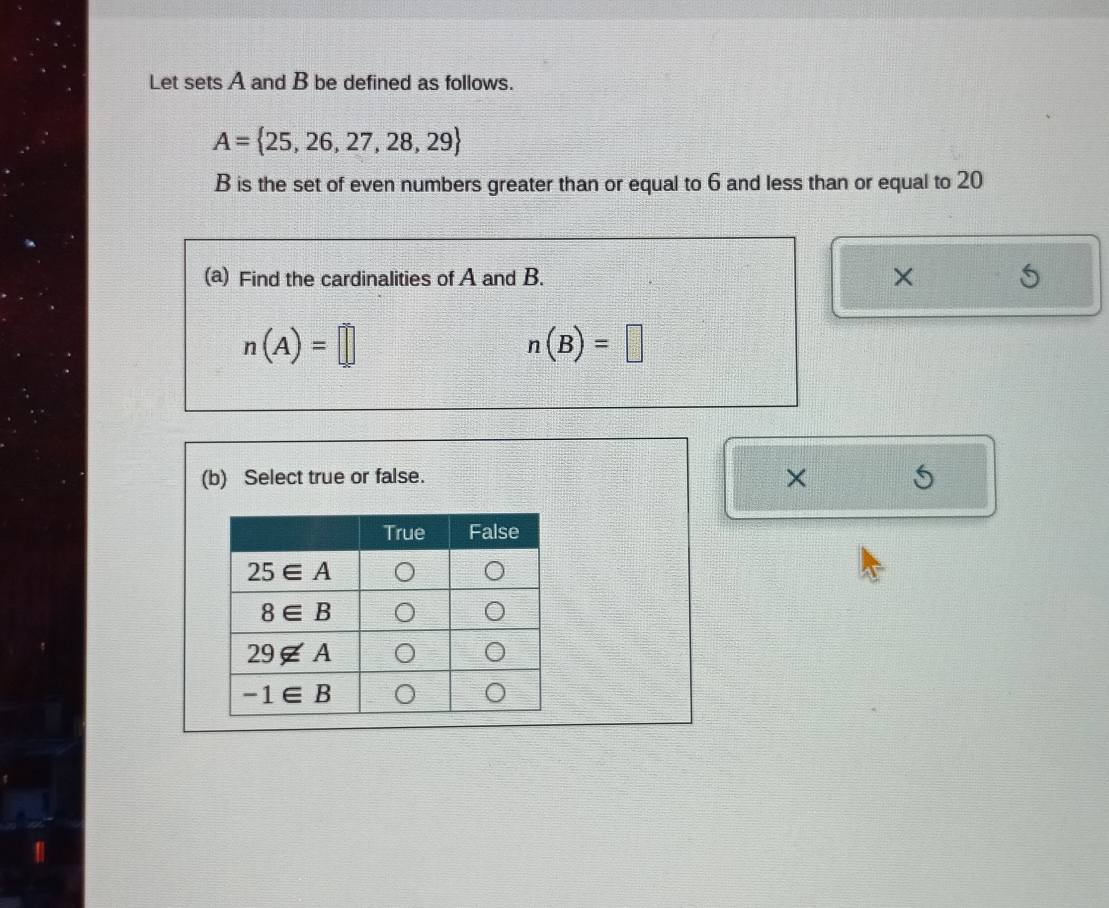 Let sets A and B be defined as follows.
A= 25,26,27,28,29
B is the set of even numbers greater than or equal to 6 and less than or equal to 20
(a) Find the cardinalities of A and B. ×
n(A)=□
n(B)=□
(b) Select true or false.
×