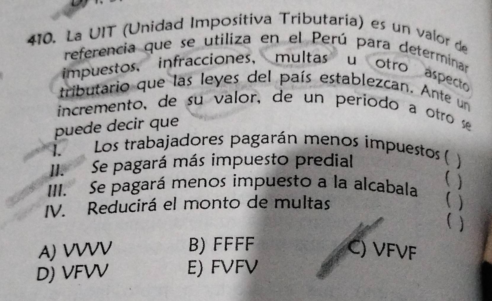 La UIT (Unidad Imposítiva Tributaria) es un valor de
referencia que se utiliza en el Perú para determinar
impuestos, infracciones， multas u otro aspecto
tributario que las leyes del país establezcan. Ante un
incremento, de su valor, de un periodo a otro se
puede decir que
I.Los trabajadores pagarán menos impuestos (
II. Se pagará más impuesto predial
III. Se pagará menos impuesto a la alcabala (
IV. Reducirá el monto de multas
( )
( )
B) FFFF
A) VVVV C) VFVF
D) VFVV
E) FVFV