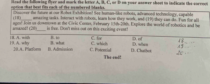 Read the following flyer and mark the letter A, B, C, or D on your answer sheet to indicate the correct
option that best fits each of the numbered blanks.
Discover the future at our Robot Exhibition! See human-like robots, advanced technology, capable
(18)_ amazing tasks. Interact with robots, learn how they work, and (19) they can do. Fun for all
ages! Join us downtown at the Civic Center, February 15th-20th. Explore the world of robotics and be
amazed! (20)_ is free. Don't miss out on this exciting event!
18. A. with B. to C. for D. of
19. A. why B. what C. which D. when
_
20.A. Platform B. Admission C. Potential D. Chatbot
The end!