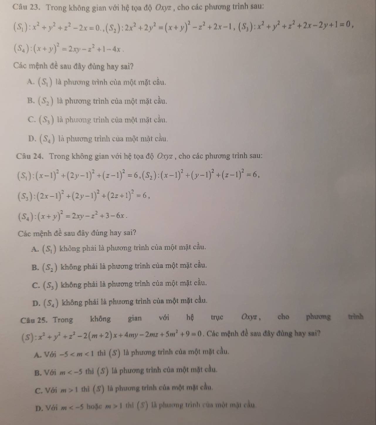 Trong không gian với hệ tọa độ Oxyz , cho các phương trình sau:
(S_1):x^2+y^2+z^2-2x=0.,(S_2):2x^2+2y^2=(x+y)^2-z^2+2x-1,(S_3):x^2+y^2+z^2+2x-2y+1=0,
(S_4):(x+y)^2=2xy-z^2+1-4x.
Các mệnh đề sau đây đúng hay sai?
A. (S_1) là phương trình của một mặt cầu.
B. (S_2) là phương trình của một mặt cầu.
C. (S_3) là phương trình của một mặt cầu.
D. (S_4) là phương trình của một mặt cầu.
Câu 24. Trong không gian với hệ tọa độ Oxyz , cho các phương trình sau:
(S_1):(x-1)^2+(2y-1)^2+(z-1)^2=6,(S_2):(x-1)^2+(y-1)^2+(z-1)^2=6,
(S_3):(2x-1)^2+(2y-1)^2+(2z+1)^2=6,
(S_4):(x+y)^2=2xy-z^2+3-6x.
Các mệnh đề sau đây đúng hay sai?
A. (S_1) không phải là phương trình của một mặt cầu.
B. (S_2) không phải là phương trình của một mặt cầu.
C. (S_3) không phải là phương trình của một mặt cầu.
D. (S_4) không phải là phương trình của một mặt cầu.
Câu 25. Trong không gian với hệ trục Oxyz ,  cho phương trình
(S) :x^2+y^2+z^2-2(m+2)x+4my-2mz+5m^2+9=0. Các mệnh đề sau đây đủng hay sai?
A. Với -5 thì (S) là phương trình của một mặt cầu.
B. Với m thì (S) là phương trình của một mặt cầu.
C. Với m>1 thì (S) là phương trình của một mặt cầu.
D. Với m hoặc m>1 thi (S) là phương trình của một mặt cầu.