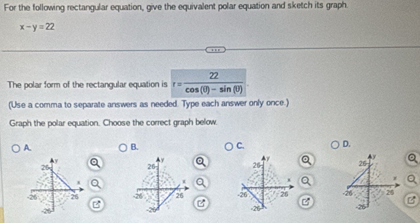 For the following rectangular equation, give the equivalent polar equation and sketch its graph
x-y=22
The polar form of the rectangular equation is r= 22/cos (θ )-sin (θ ) 
(Use a comma to separate answers as needed. Type each answer only once.)
Graph the polar equation. Choose the correct graph below.
A
B.
C.
D.

I