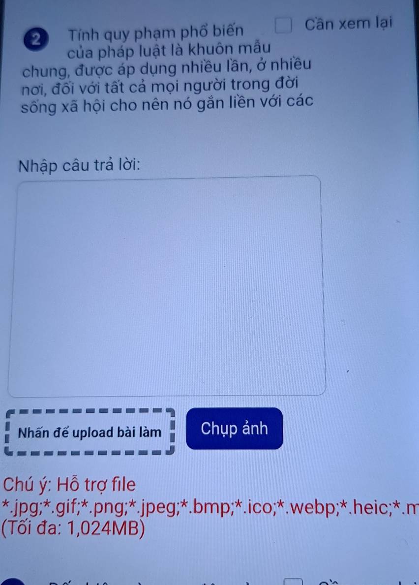 Tính quy phạm phổ biến 
Cần xem lại 
của pháp luật là khuôn mẫu 
chung, được áp dụng nhiều lần, ở nhiều 
nơi, đối với tất cả mọi người trong đời 
sống xã hội cho nên nó gắn liền với các 
Nhập câu trả lời: 
Nhấn để upload bài làm Chụp ảnh 
Chú ý : Hỗ trợ file 
*. jpg;*. gif;*. png;*. jpeg;*. bmp;*.ico;*. webp;*.heic;*.m 
(Tối đa: 1,024MB)