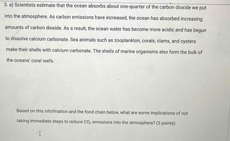 Scientists estimate that the ocean absorbs about one-quarter of the carbon dioxide we put 
into the atmosphere. As carbon emissions have increased, the ocean has absorbed increasing 
amounts of carbon dioxide. As a result, the ocean water has become more acidic and has begun 
to dissolve calcium carbonate. Sea animals such as zooplankton, corals, clams, and oysters 
make their shells with calcium carbonate. The shells of marine organisms also form the bulk of 
the oceans’ coral reefs. 
Based on this information and the food chain below, what are some implications of not 
taking immediate steps to reduce CO_2 emissions into the atmosphere? (3 points)