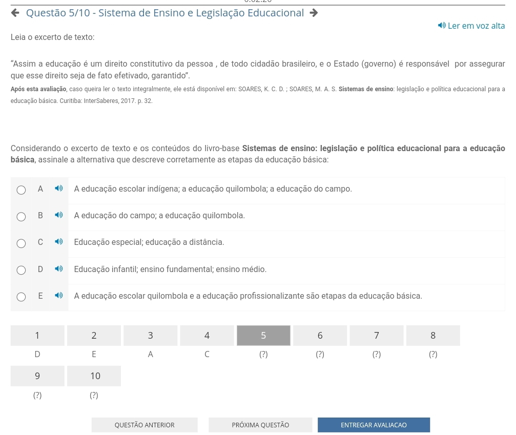 Questão 5/10 - Sistema de Ensino e Legislação Educacional
Ler em voz alta
Leia o excerto de texto:
"Assim a educação é um direito constitutivo da pessoa , de todo cidadão brasileiro, e o Estado (governo) é responsável por assegurar
que esse direito seja de fato efetivado, garantido".
Após esta avaliação, caso queira ler o texto integralmente, ele está disponível em: SOARES, K. C. D. ; SOARES, M. A. S. Sistemas de ensino: legislação e política educacional para a
educação básica. Curitiba: InterSaberes, 2017. p. 32.
Considerando o excerto de texto e os conteúdos do livro-base Sistemas de ensino: legislação e política educacional para a educação
básica, assinale a alternativa que descreve corretamente as etapas da educação básica:
A A educação escolar indígena; a educação quilombola; a educação do campo.
B A educação do campo; a educação quilombola.
C Educação especial; educação a distância.
D Educação infantil; ensino fundamental; ensino médio.
E A educação escolar quilombola e a educação profissionalizante são etapas da educação básica.
QUESTÃO ANTERIOR PRÓXIMA QUESTÃO ENTREGAR AVALIACAO