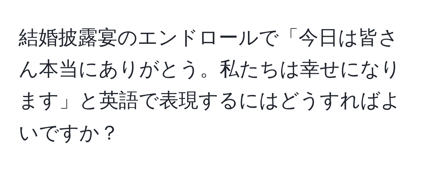 結婚披露宴のエンドロールで「今日は皆さん本当にありがとう。私たちは幸せになります」と英語で表現するにはどうすればよいですか？