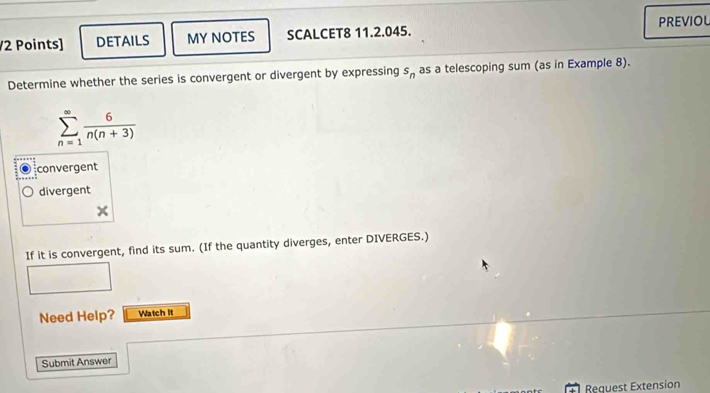 PREVIOL
/2 Points] DETAILS MY NOTES SCALCET8 11.2.045.
Determine whether the series is convergent or divergent by expressing s_n as a telescoping sum (as in Example 8).
sumlimits _(n=1)^(∈fty) 6/n(n+3) 
convergent
divergent
If it is convergent, find its sum. (If the quantity diverges, enter DIVERGES.)
Need Help? Watch It
Submit Answer
Request Extension