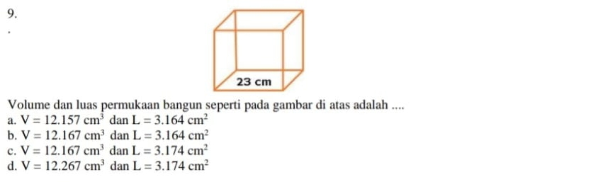 Volume dan luas permukaan bangun seperti pada gambar di atas adalah ....
a. V=12.157cm^3 dan L=3.164cm^2
b. V=12.167cm^3 dan L=3.164cm^2
c. V=12.167cm^3 dan L=3.174cm^2
d. V=12.267cm^3 dan L=3.174cm^2