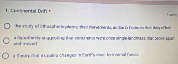 Continental Drift * 1 point
the study of lithospheric plates, their movements, an Earth features that they affect
a hypothesis suggesting that continents were once single landmass that broke apart
and moved
a theory that explains changes in Earth's crust by internal forces