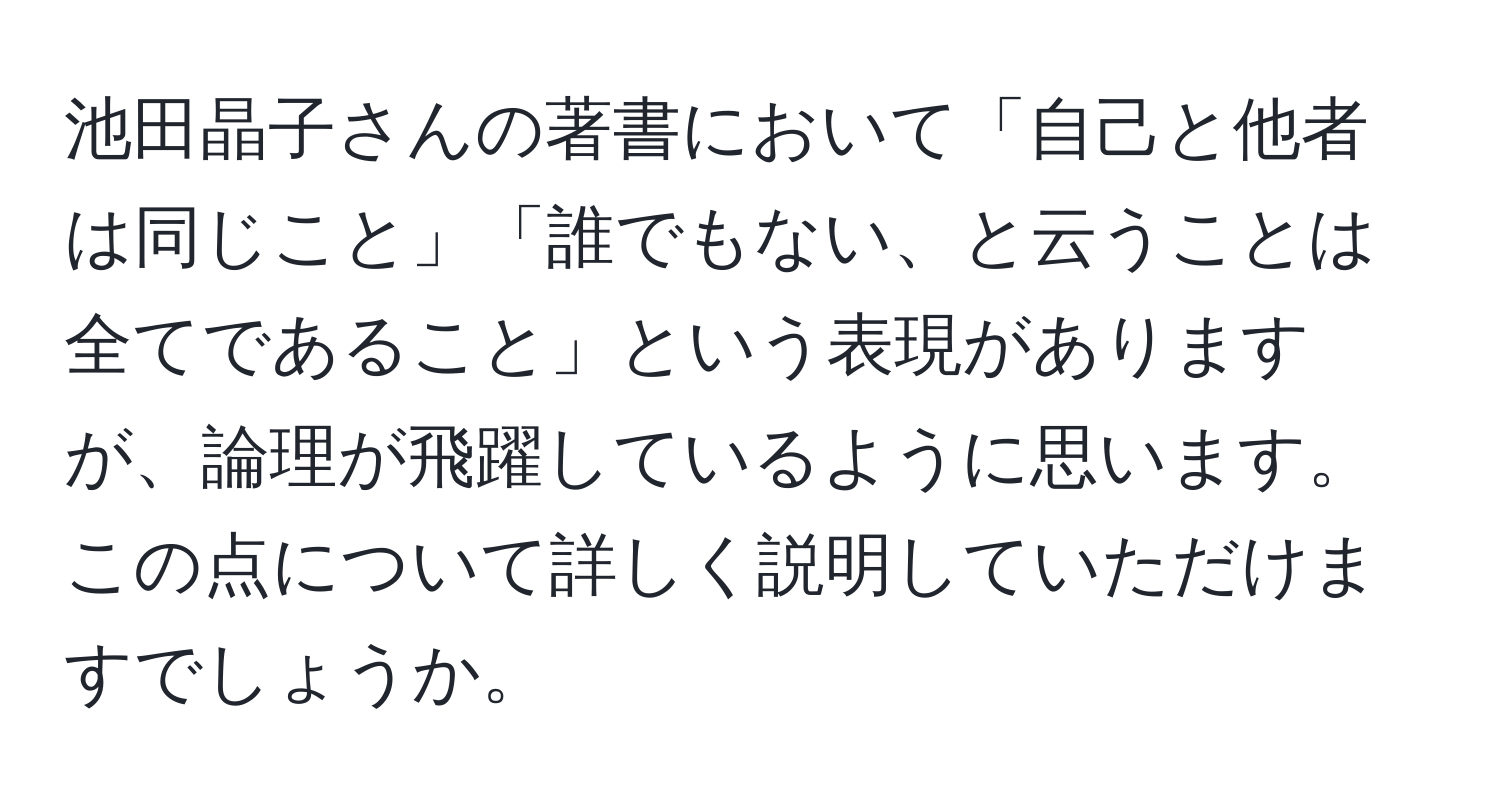 池田晶子さんの著書において「自己と他者は同じこと」「誰でもない、と云うことは全てであること」という表現がありますが、論理が飛躍しているように思います。この点について詳しく説明していただけますでしょうか。